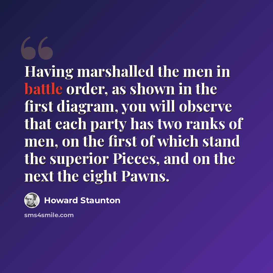 “Having marshalled the men in battle order, as shown in the first diagram, you will observe that each party has two ranks of men, on the first of which stand the superior Pieces, and on the next the eight Pawns.” quote by Howard Staunton