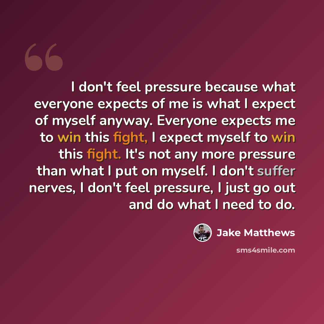 “I don't feel pressure because what everyone expects of me is what I expect of myself anyway. Everyone expects me to win this fight, I expect myself to win this fight. It's not any more pressure than what I put on myself. I don't suffer nerves, I don't feel pressure, I just go out and do what I…” quote by Jake Matthews