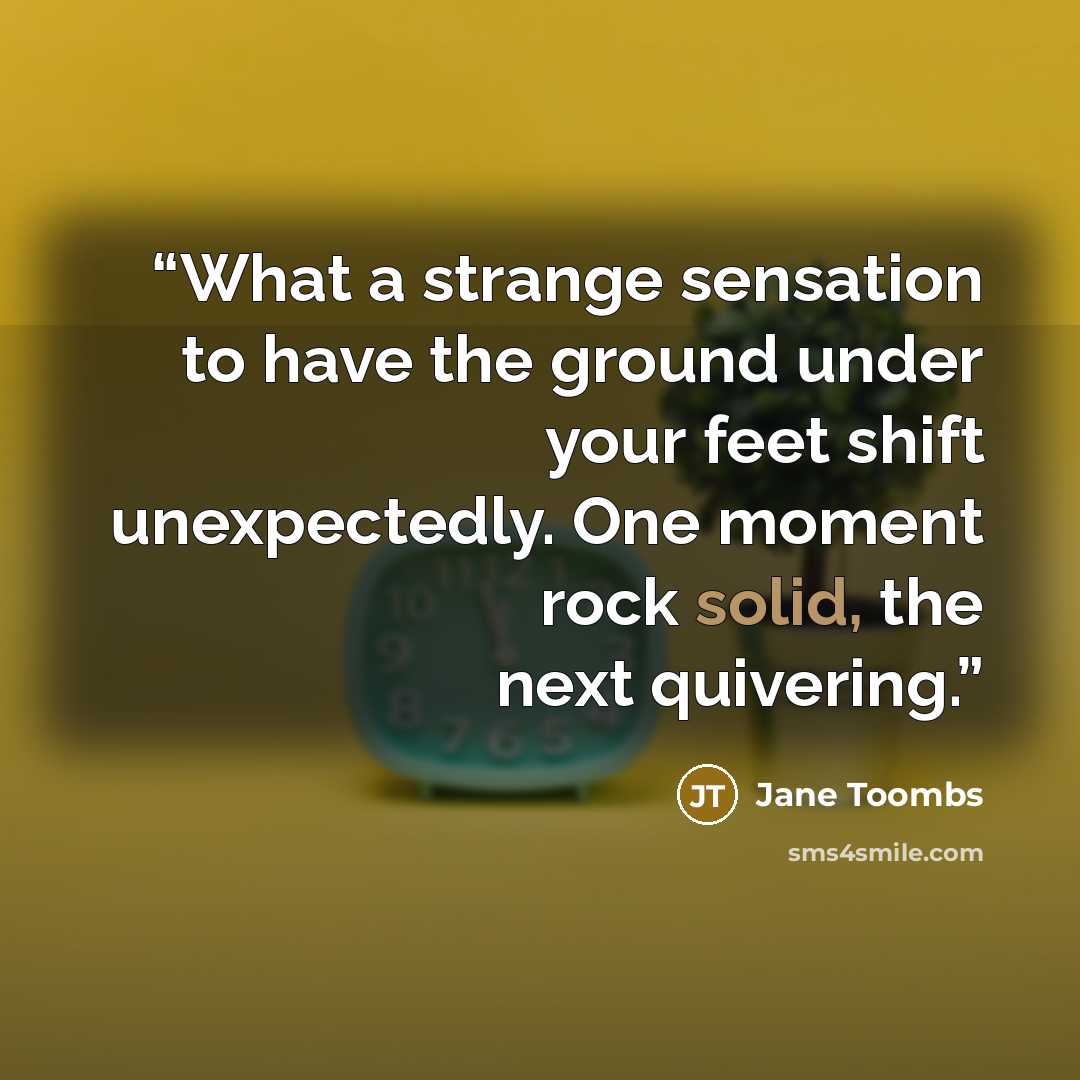 “What a strange sensation to have the ground under your feet shift unexpectedly. One moment rock solid, the next quivering.” quote by Jane Toombs