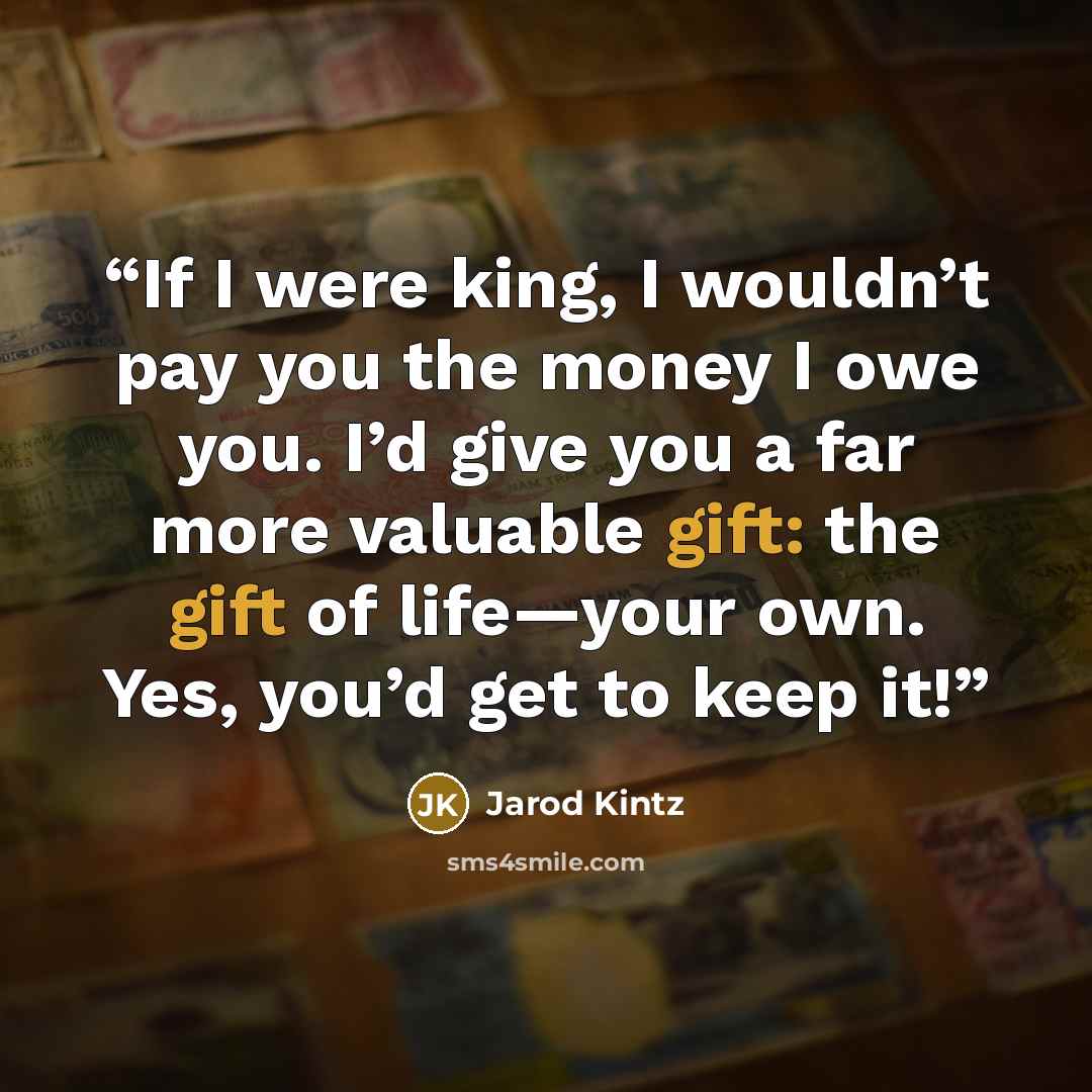 “If I were king, I wouldn’t pay you the money I owe you. I’d give you a far more valuable gift: the gift of life—your own. Yes, you’d get to keep it!” quote by Jarod Kintz