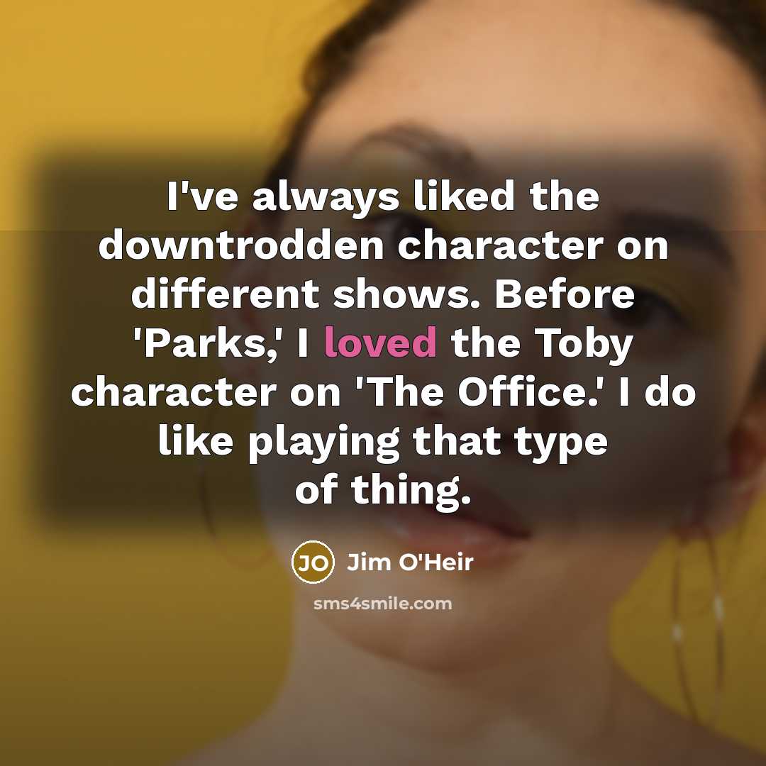“I've always liked the downtrodden character on different shows. Before 'Parks,' I loved the Toby character on 'The Office.' I do like playing that type of thing.” quote by Jim O'Heir