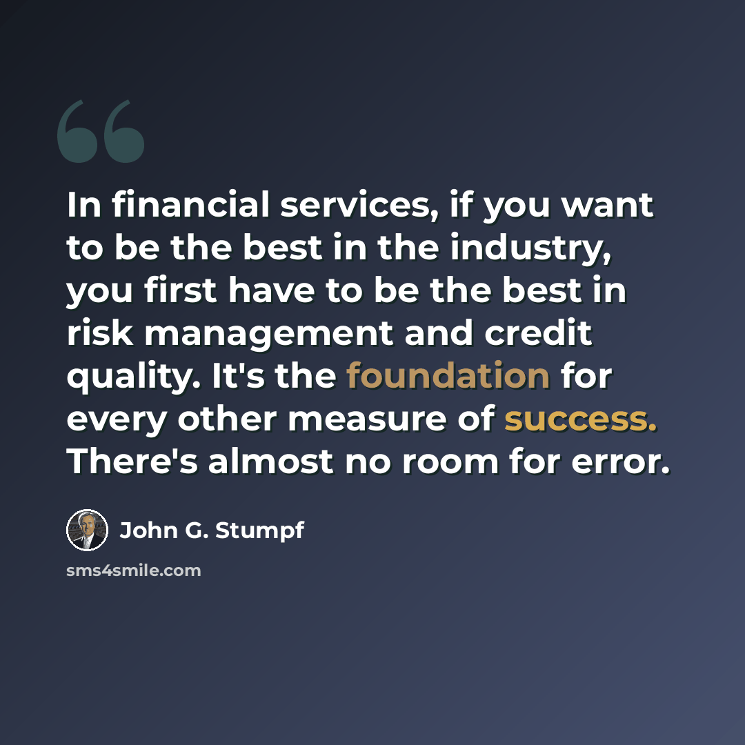 “In financial services, if you want to be the best in the industry, you first have to be the best in risk management and credit quality. It's the foundation for every other measure of success. There's almost no room for error.” quote by John G. Stumpf