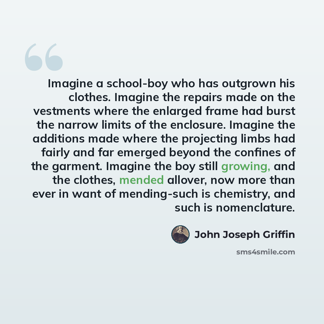 “Imagine a school-boy who has outgrown his clothes. Imagine the repairs made on the vestments where the enlarged frame had burst the narrow limits of the enclosure. Imagine the additions made where the projecting limbs had fairly and far emerged beyond the confines of the garment. Imagine the boy…” quote by John Joseph Griffin