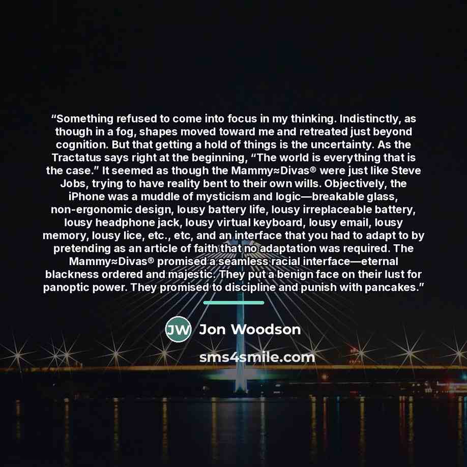 “Something refused to come into focus in my thinking. Indistinctly, as though in a fog, shapes moved toward me and retreated just beyond cognition. But that getting a hold of things is the uncertainty. As the Tractatus says right at the beginning, “The world is everything that is the case.” It…” quote by Jon Woodson