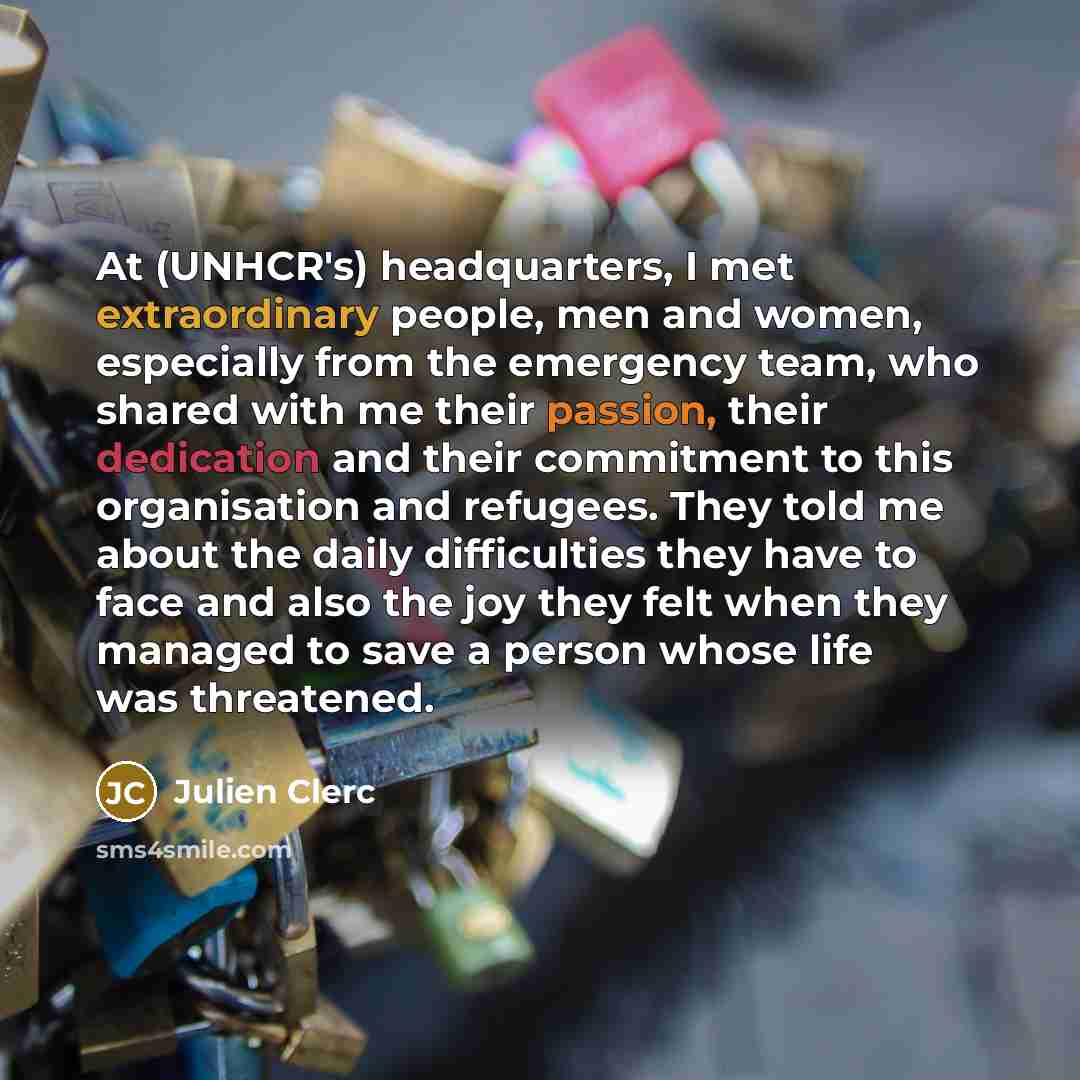 “At (UNHCR's) headquarters, I met extraordinary people, men and women, especially from the emergency team, who shared with me their passion, their dedication and their commitment to this organisation and refugees. They told me about the daily difficulties they have to face and also the joy they…” quote by Julien Clerc