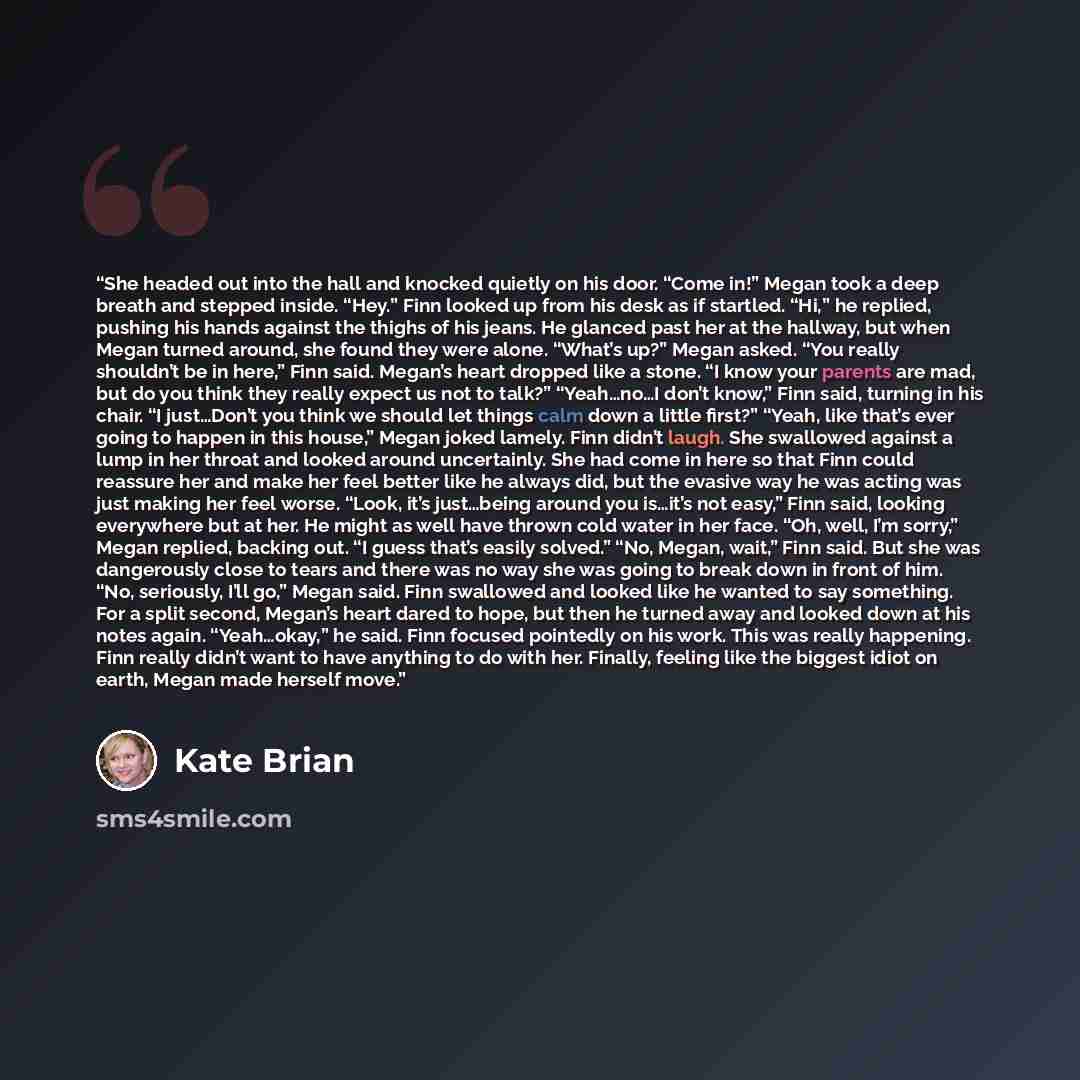 “She headed out into the hall and knocked quietly on his door. “Come in!” Megan took a deep breath and stepped inside. “Hey.” Finn looked up from his desk as if startled. “Hi,” he replied, pushing his hands against the thighs of his jeans. He glanced past her at the hallway, but when Megan turned…” quote by Kate Brian