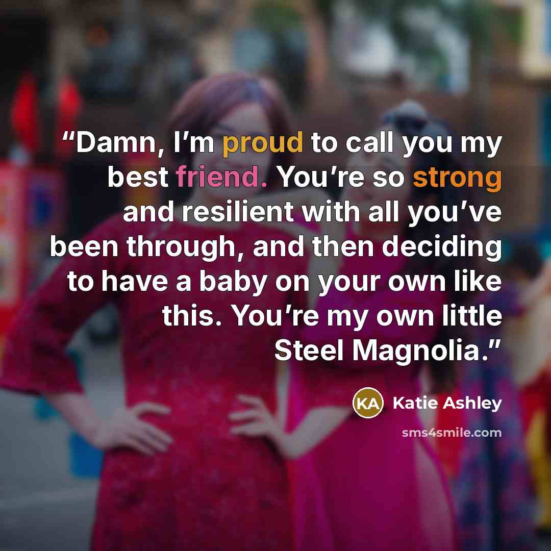 “Damn, I’m proud to call you my best friend. You’re so strong and resilient with all you’ve been through, and then deciding to have a baby on your own like this. You’re my own little Steel Magnolia.” quote by Katie Ashley