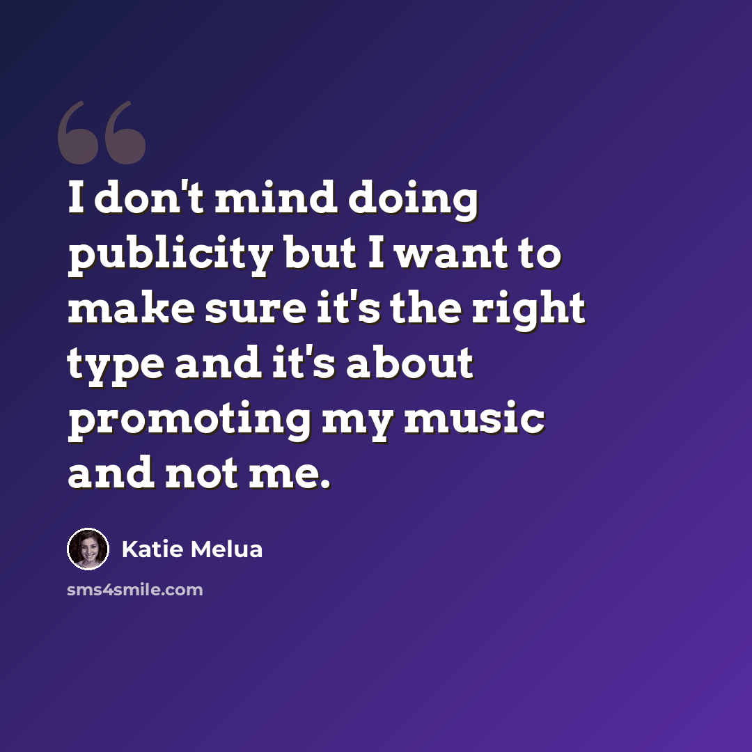 “I don't mind doing publicity but I want to make sure it's the right type and it's about promoting my music and not me.” quote by Katie Melua