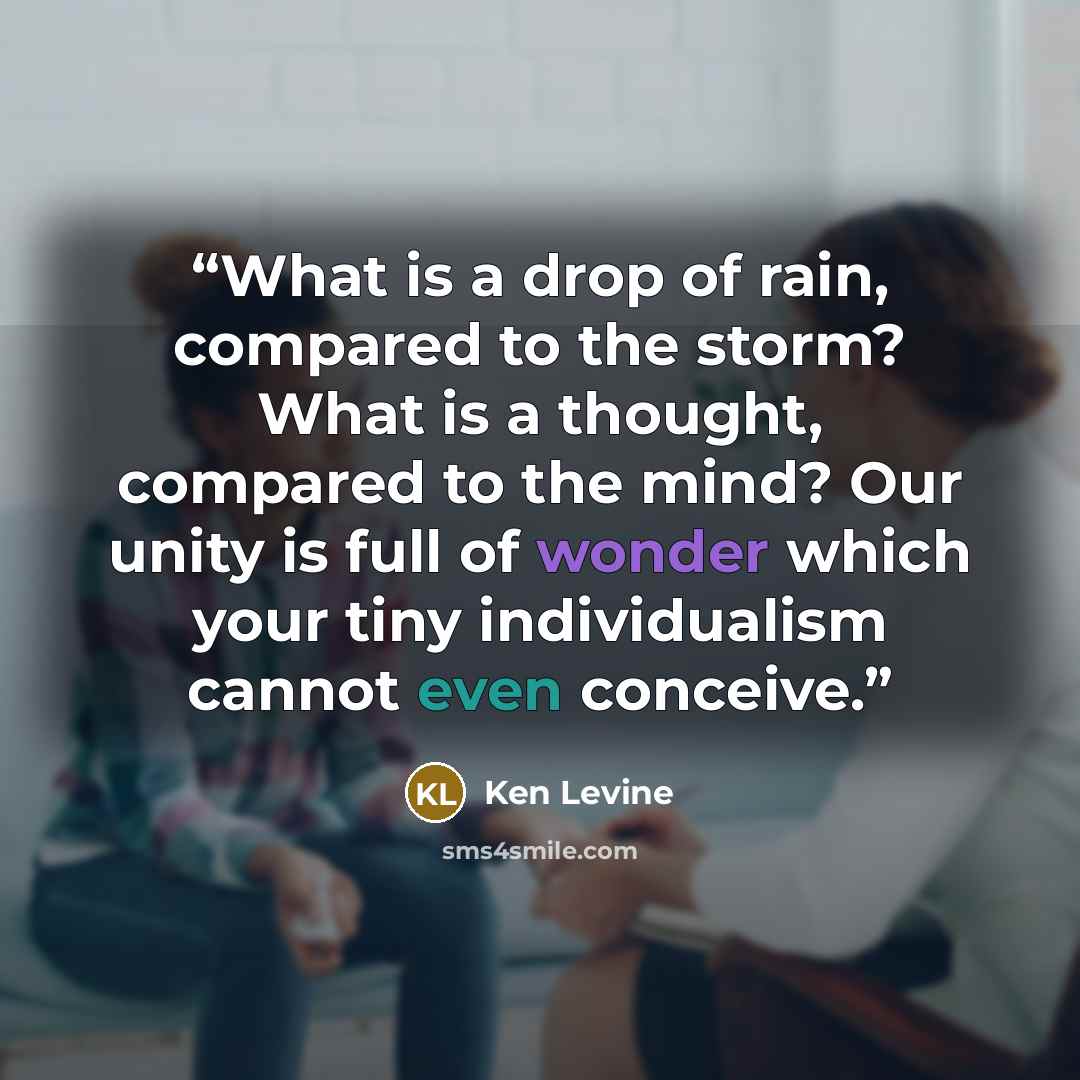 “What is a drop of rain, compared to the storm? What is a thought, compared to the mind? Our unity is full of wonder which your tiny individualism cannot even conceive.” quote by Ken Levine