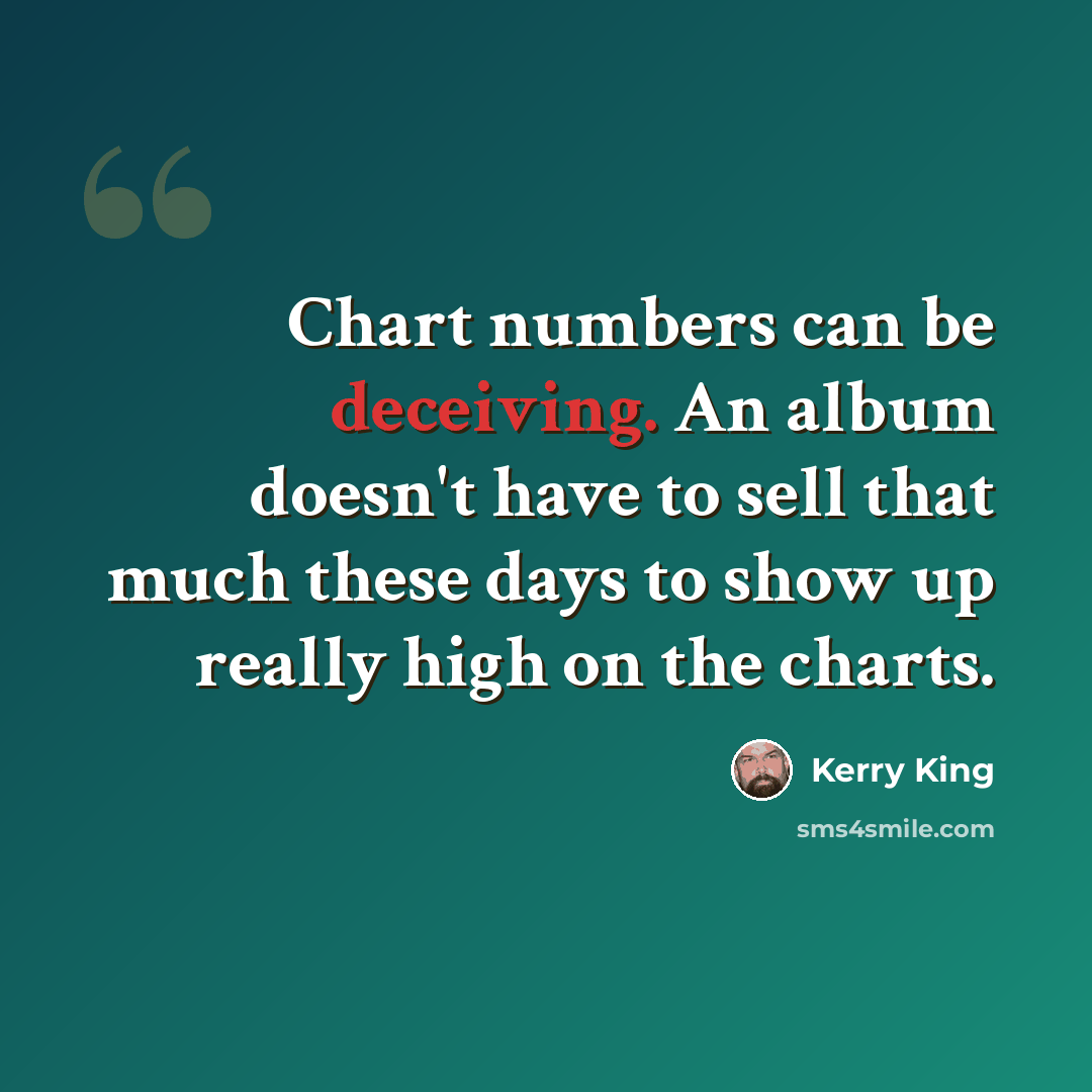 “Chart numbers can be deceiving. An album doesn't have to sell that much these days to show up really high on the charts.” quote by Kerry King