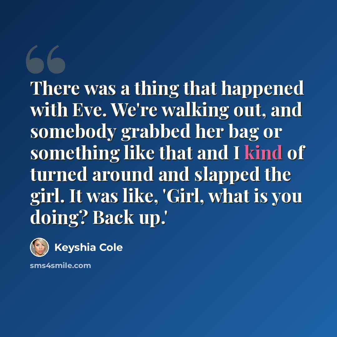 “There was a thing that happened with Eve. We're walking out, and somebody grabbed her bag or something like that and I kind of turned around and slapped the girl. It was like, 'Girl, what is you doing? Back up.'” quote by Keyshia Cole