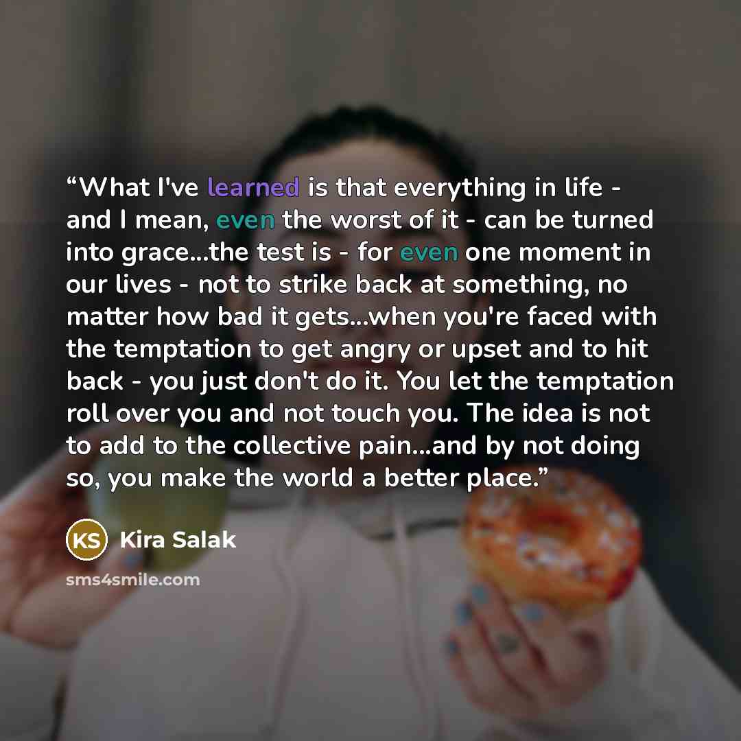“What I've learned is that everything in life - and I mean, even the worst of it - can be turned into grace...the test is - for even one moment in our lives - not to strike back at something, no matter how bad it gets...when you're faced with the temptation to get angry or upset and to hit back…” quote by Kira Salak