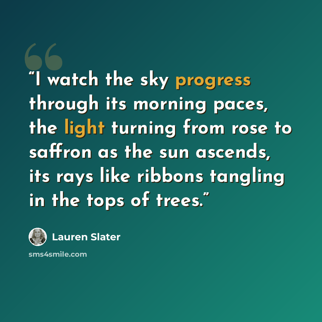 “I watch the sky progress through its morning paces, the light turning from rose to saffron as the sun ascends, its rays like ribbons tangling in the tops of trees.” quote by Lauren Slater