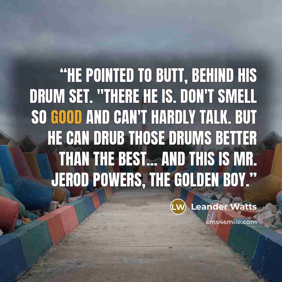 “He pointed to Butt, behind his drum set. "There he is. Don't smell so good and can't hardly talk. But he can drub those drums better than the best... and this is Mr. Jerod Powers, the Golden Boy.” quote by Leander Watts