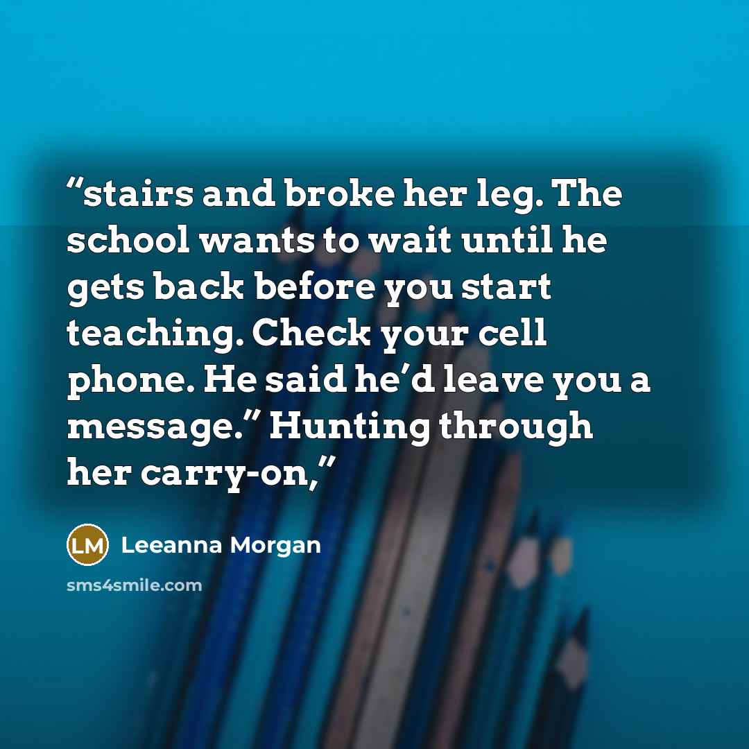 “stairs and broke her leg. The school wants to wait until he gets back before you start teaching. Check your cell phone. He said he’d leave you a message.” Hunting through her carry-on,” quote by Leeanna Morgan