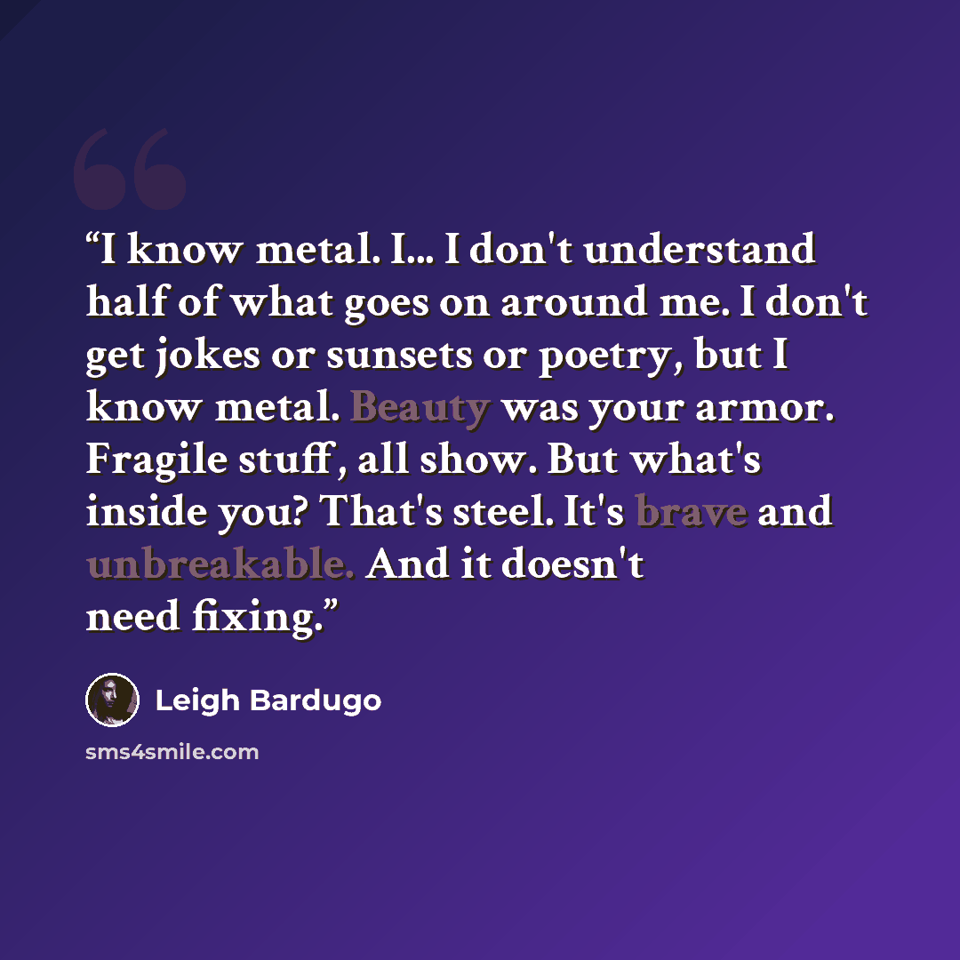 “I know metal. I... I don't understand half of what goes on around me. I don't get jokes or sunsets or poetry, but I know metal. Beauty was your armor. Fragile stuff, all show. But what's inside you? That's steel. It's brave and unbreakable. And it doesn't need fixing.” quote by Leigh Bardugo
