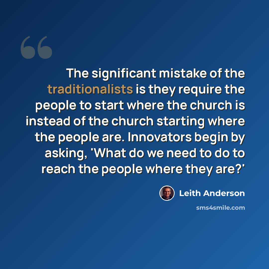 “The significant mistake of the traditionalists is they require the people to start where the church is instead of the church starting where the people are. Innovators begin by asking, 'What do we need to do to reach the people where they are?'” quote by Leith Anderson