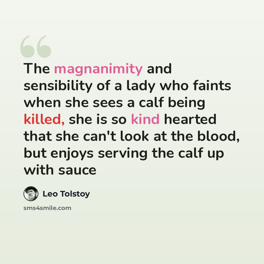 “The magnanimity and sensibility of a lady who faints when she sees a calf being killed, she is so kind hearted that she can't look at the blood, but enjoys serving the calf up with sauce” quote by Leo Tolstoy