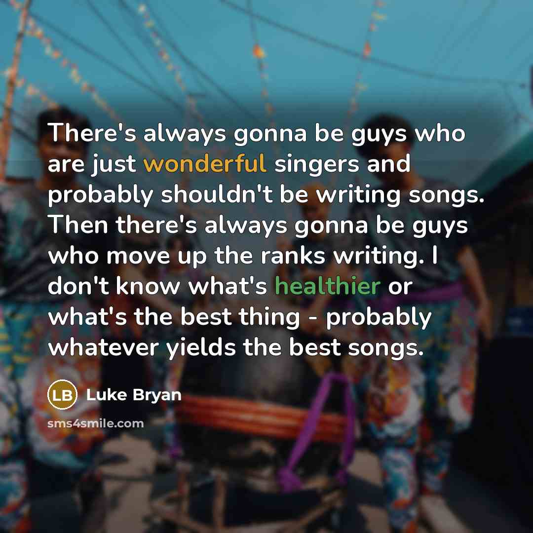 “There's always gonna be guys who are just wonderful singers and probably shouldn't be writing songs. Then there's always gonna be guys who move up the ranks writing. I don't know what's healthier or what's the best thing - probably whatever yields the best songs.” quote by Luke Bryan