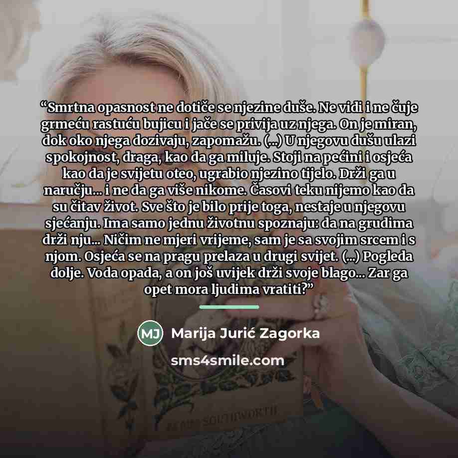 “Smrtna opasnost ne dotiče se njezine duše. Ne vidi i ne čuje grmeću rastuću bujicu i jače se privija uz njega. On je miran, dok oko njega dozivaju, zapomažu. (...) U njegovu dušu ulazi spokojnost, draga, kao da ga miluje. Stoji na pećini i osjeća kao da je svijetu oteo, ugrabio njezino tijelo…” quote by Marija Jurić Zagorka
