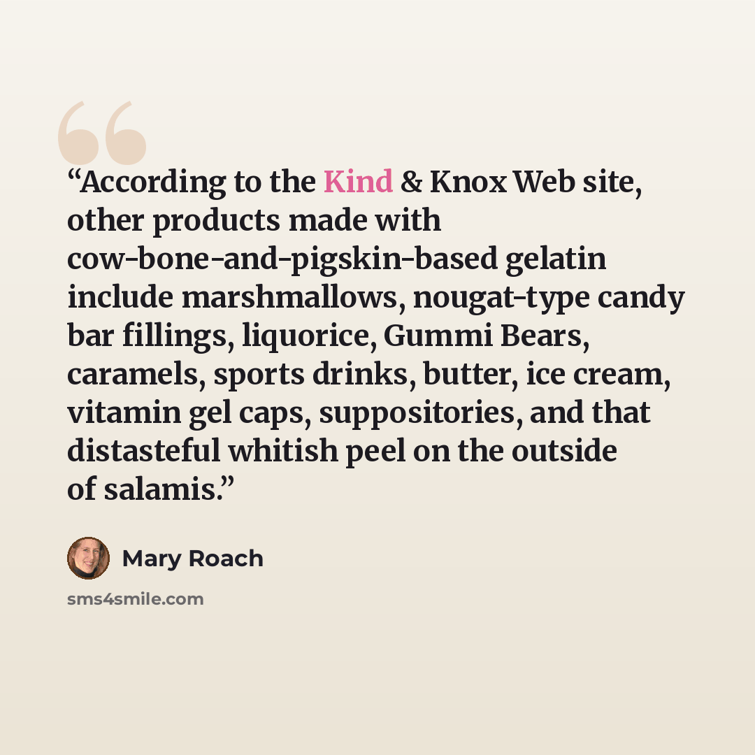 “According to the Kind & Knox Web site, other products made with cow-bone-and-pigskin-based gelatin include marshmallows, nougat-type candy bar fillings, liquorice, Gummi Bears, caramels, sports drinks, butter, ice cream, vitamin gel caps, suppositories, and that distasteful whitish peel on the…” quote by Mary Roach