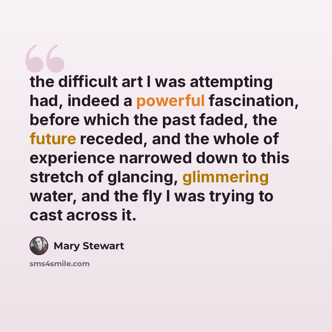 “the difficult art I was attempting had, indeed a powerful fascination, before which the past faded, the future receded, and the whole of experience narrowed down to this stretch of glancing, glimmering water, and the fly I was trying to cast across it.” quote by Mary Stewart