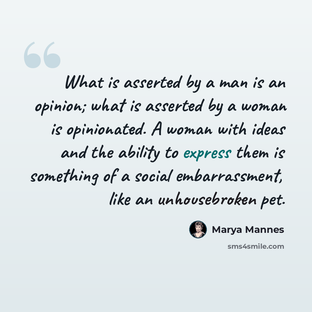 “What is asserted by a man is an opinion; what is asserted by a woman is opinionated. A woman with ideas and the ability to express them is something of a social embarrassment, like an unhousebroken pet.” quote by Marya Mannes