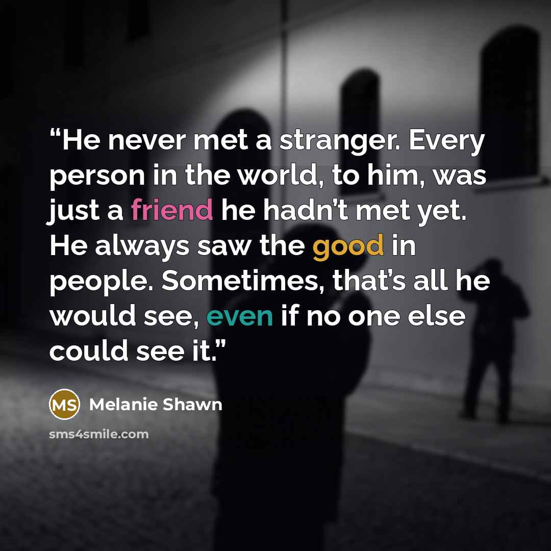 “He never met a stranger. Every person in the world, to him, was just a friend he hadn’t met yet. He always saw the good in people. Sometimes, that’s all he would see, even if no one else could see it.” quote by Melanie Shawn