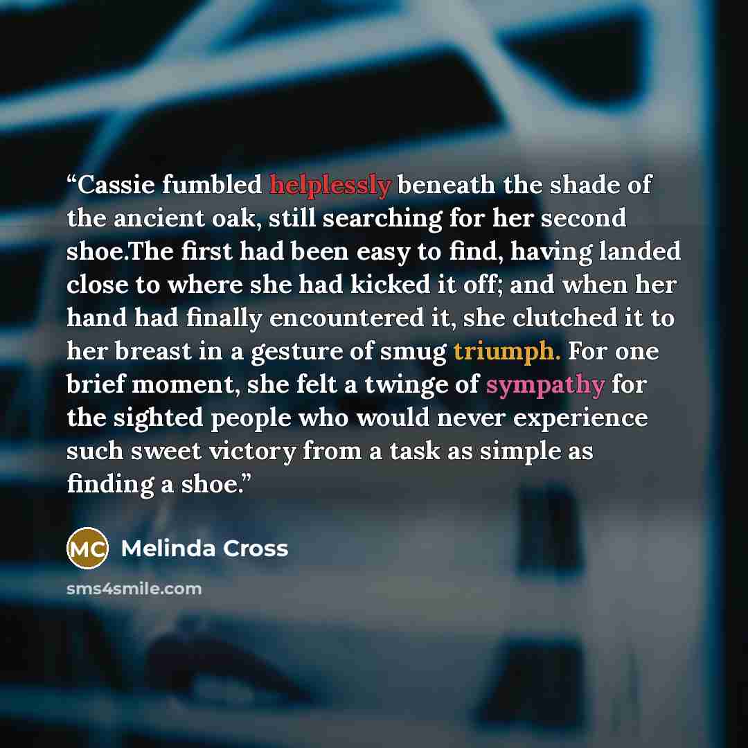 “Cassie fumbled helplessly beneath the shade of the ancient oak, still searching for her second shoe.The first had been easy to find, having landed close to where she had kicked it off; and when her hand had finally encountered it, she clutched it to her breast in a gesture of smug triumph. For one…” quote by Melinda Cross