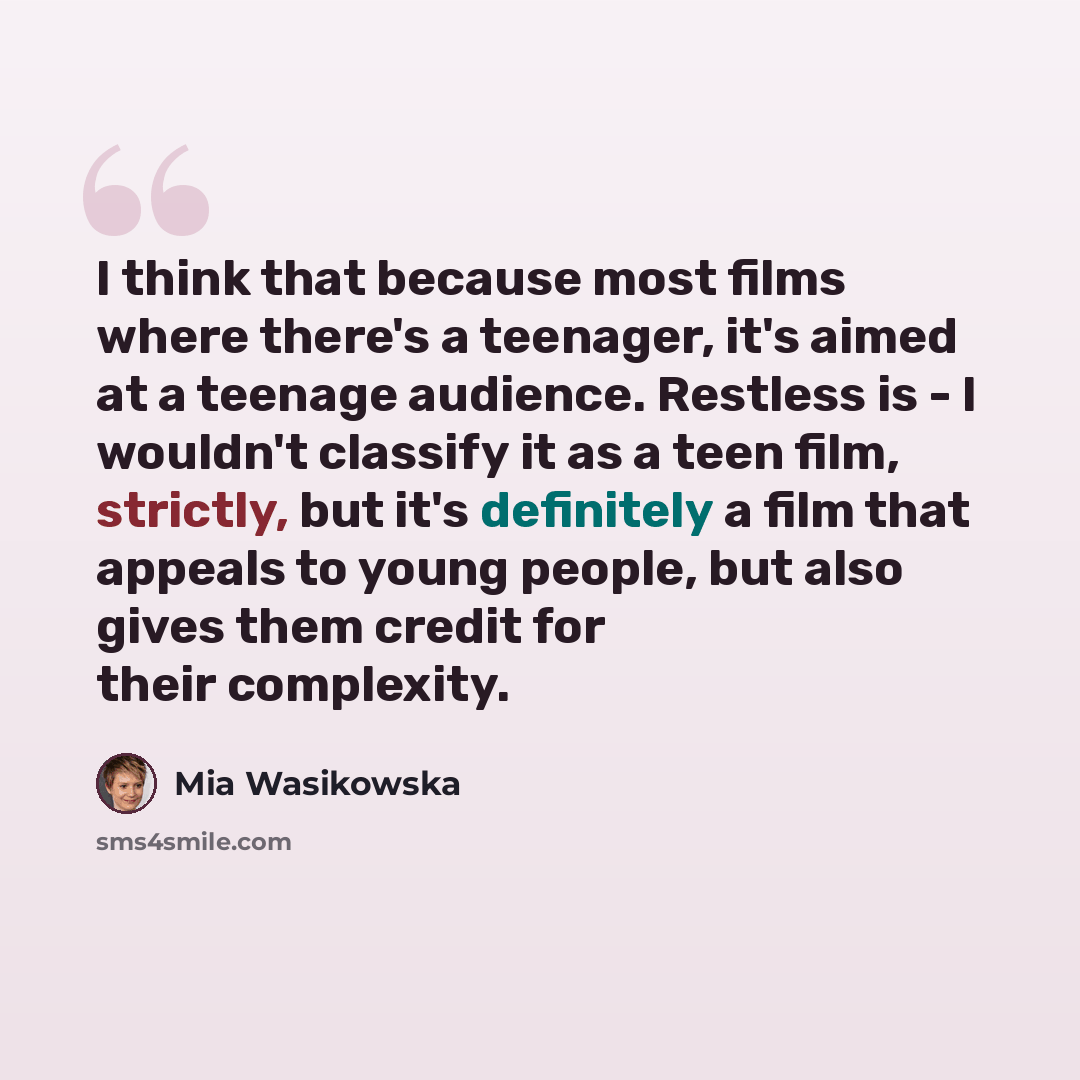 “I think that because most films where there's a teenager, it's aimed at a teenage audience. Restless is - I wouldn't classify it as a teen film, strictly, but it's definitely a film that appeals to young people, but also gives them credit for their complexity.” quote by Mia Wasikowska