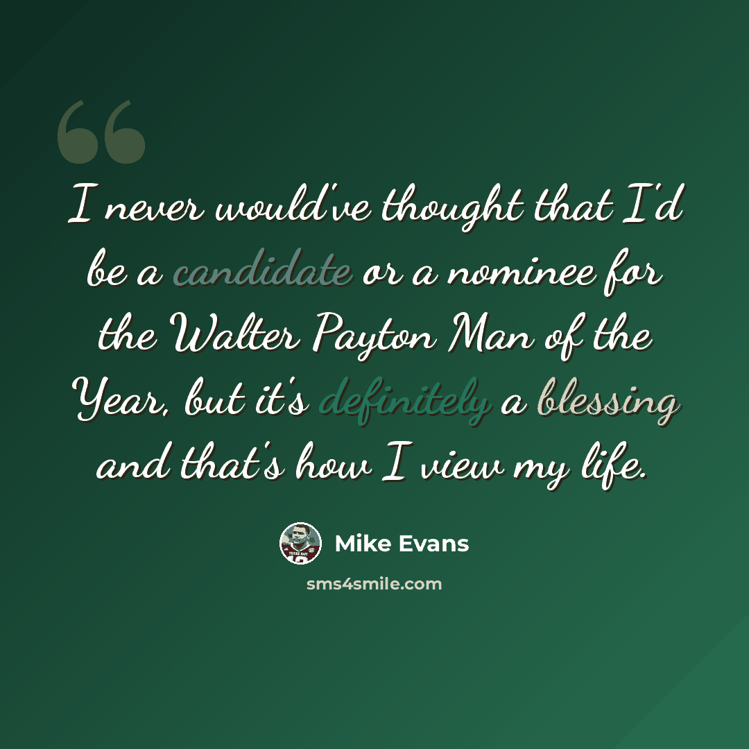 “I never would've thought that I'd be a candidate or a nominee for the Walter Payton Man of the Year, but it's definitely a blessing and that's how I view my life.” quote by Mike Evans