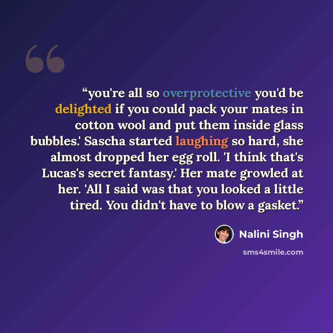 “you're all so overprotective you'd be delighted if you could pack your mates in cotton wool and put them inside glass bubbles.' Sascha started laughing so hard, she almost dropped her egg roll. 'I think that's Lucas's secret fantasy.' Her mate growled at her. 'All I said was that you looked a…” quote by Nalini Singh