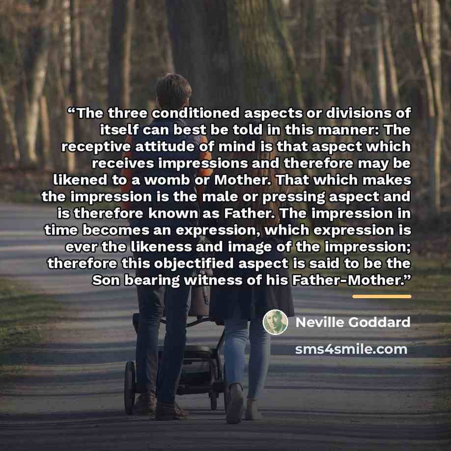“The three conditioned aspects or divisions of itself can best be told in this manner: The receptive attitude of mind is that aspect which receives impressions and therefore may be likened to a womb or Mother. That which makes the impression is the male or pressing aspect and is therefore known as…” quote by Neville Goddard