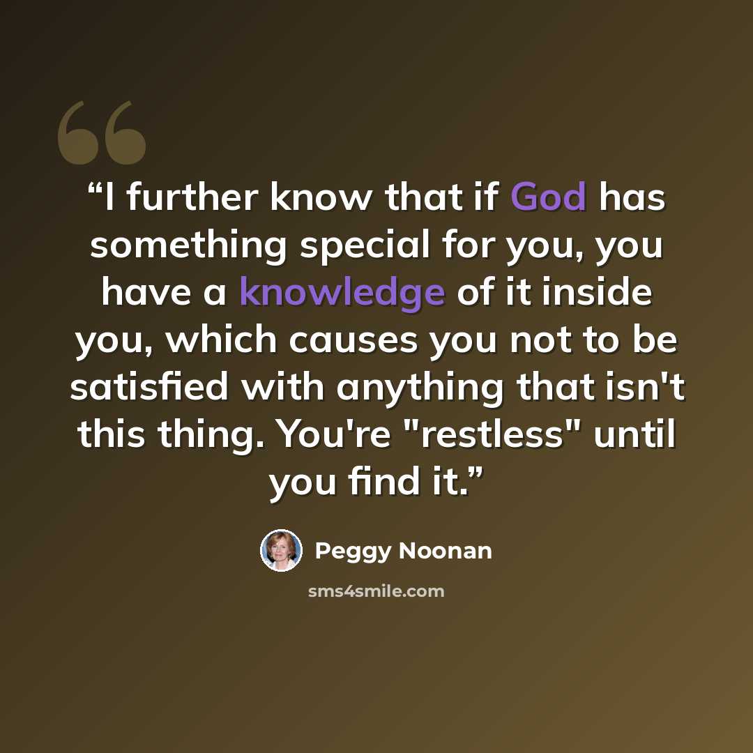 “I further know that if God has something special for you, you have a knowledge of it inside you, which causes you not to be satisfied with anything that isn't this thing. You're "restless" until you find it.” quote by Peggy Noonan