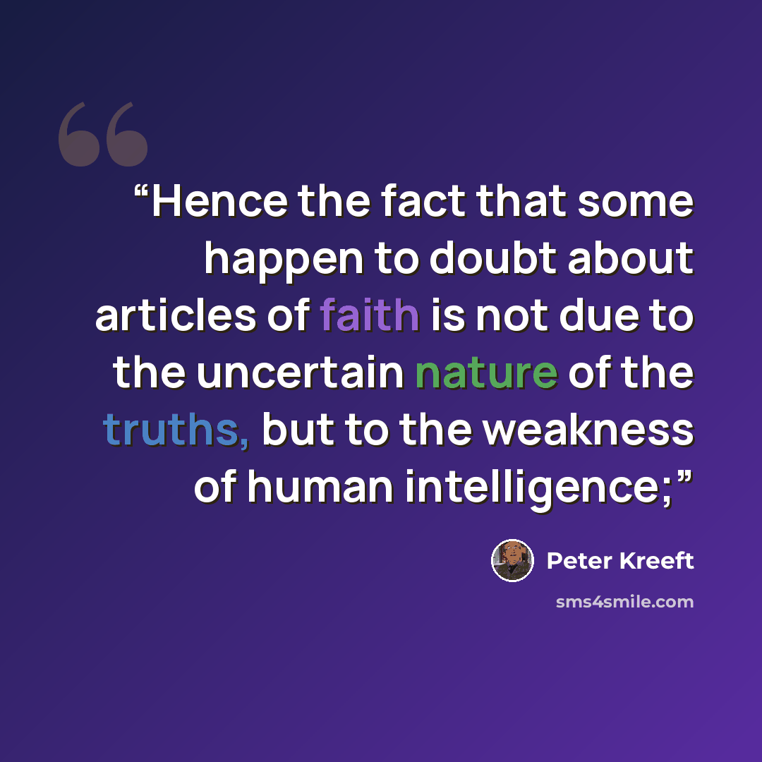 “Hence the fact that some happen to doubt about articles of faith is not due to the uncertain nature of the truths, but to the weakness of human intelligence;” quote by Peter Kreeft