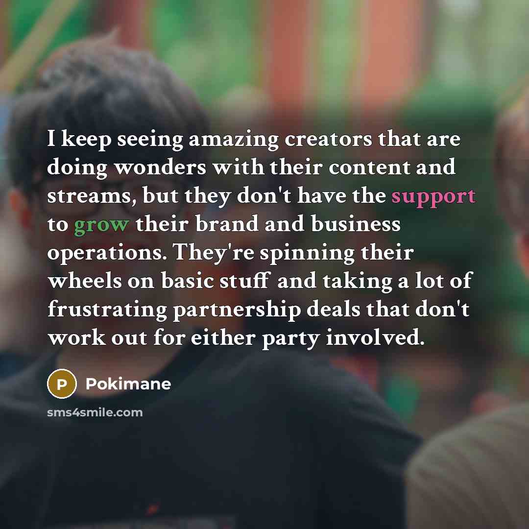 “I keep seeing amazing creators that are doing wonders with their content and streams, but they don't have the support to grow their brand and business operations. They're spinning their wheels on basic stuff and taking a lot of frustrating partnership deals that don't work out for either party…” quote by Pokimane