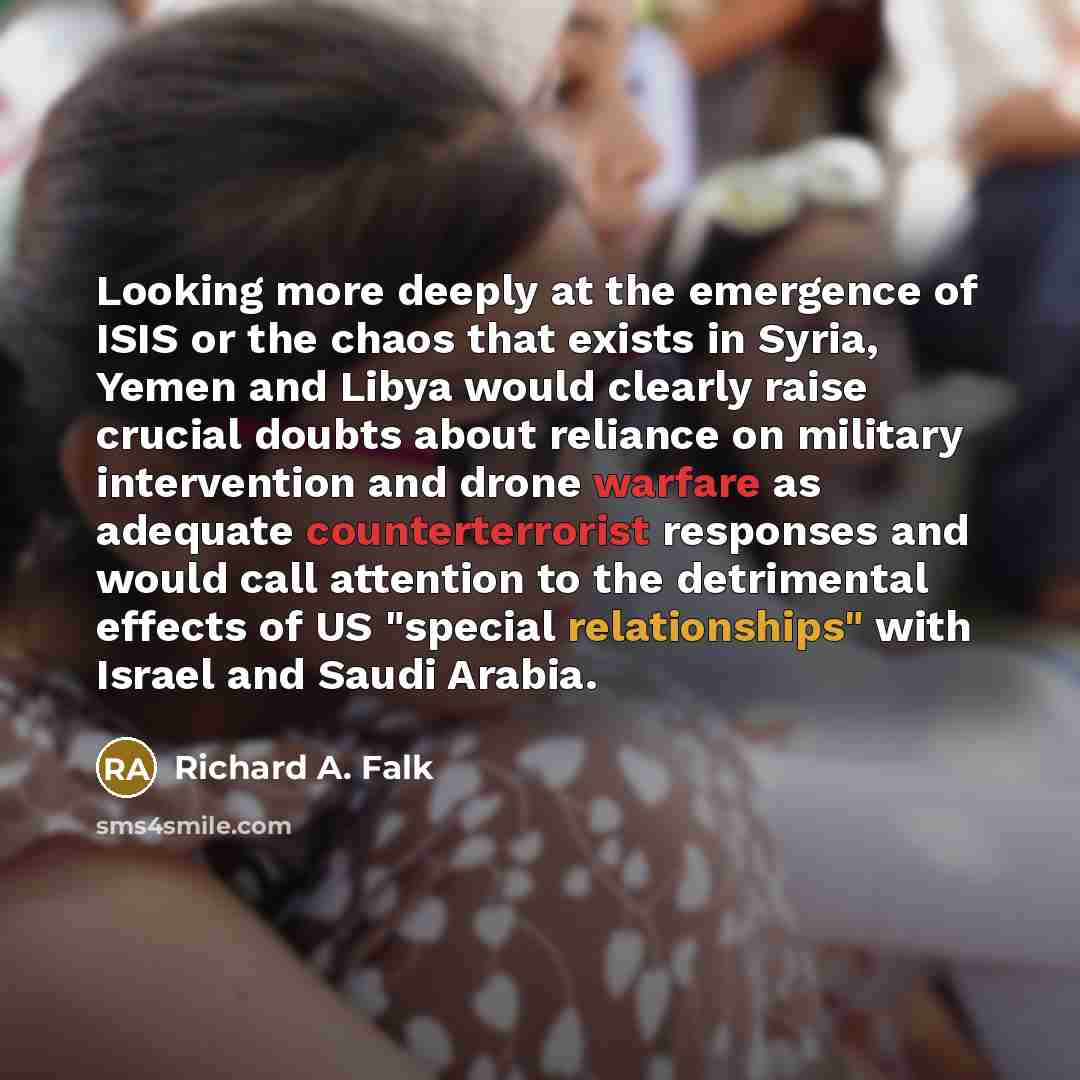 “Looking more deeply at the emergence of ISIS or the chaos that exists in Syria, Yemen and Libya would clearly raise crucial doubts about reliance on military intervention and drone warfare as adequate counterterrorist responses and would call attention to the detrimental effects of US "special…” quote by Richard A. Falk