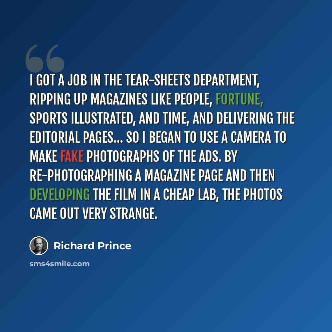 “I got a job in the tear-sheets department, ripping up magazines like People, Fortune, Sports Illustrated, and Time, and delivering the editorial pages… So I began to use a camera to make fake photographs of the ads. By re-photographing a magazine page and then developing the film in a cheap lab…” quote by Richard Prince