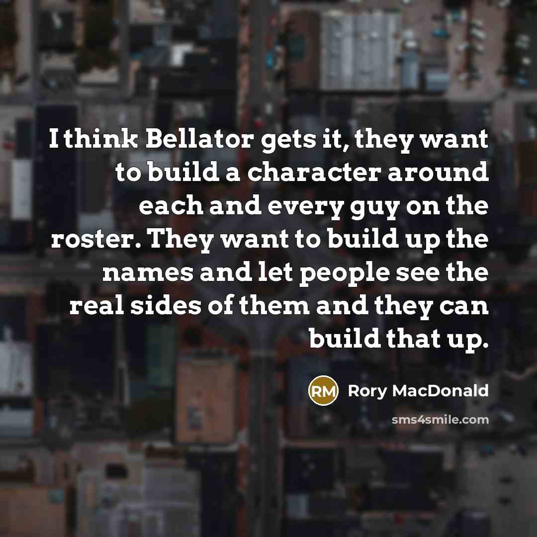 “I think Bellator gets it, they want to build a character around each and every guy on the roster. They want to build up the names and let people see the real sides of them and they can build that up.” quote by Rory MacDonald