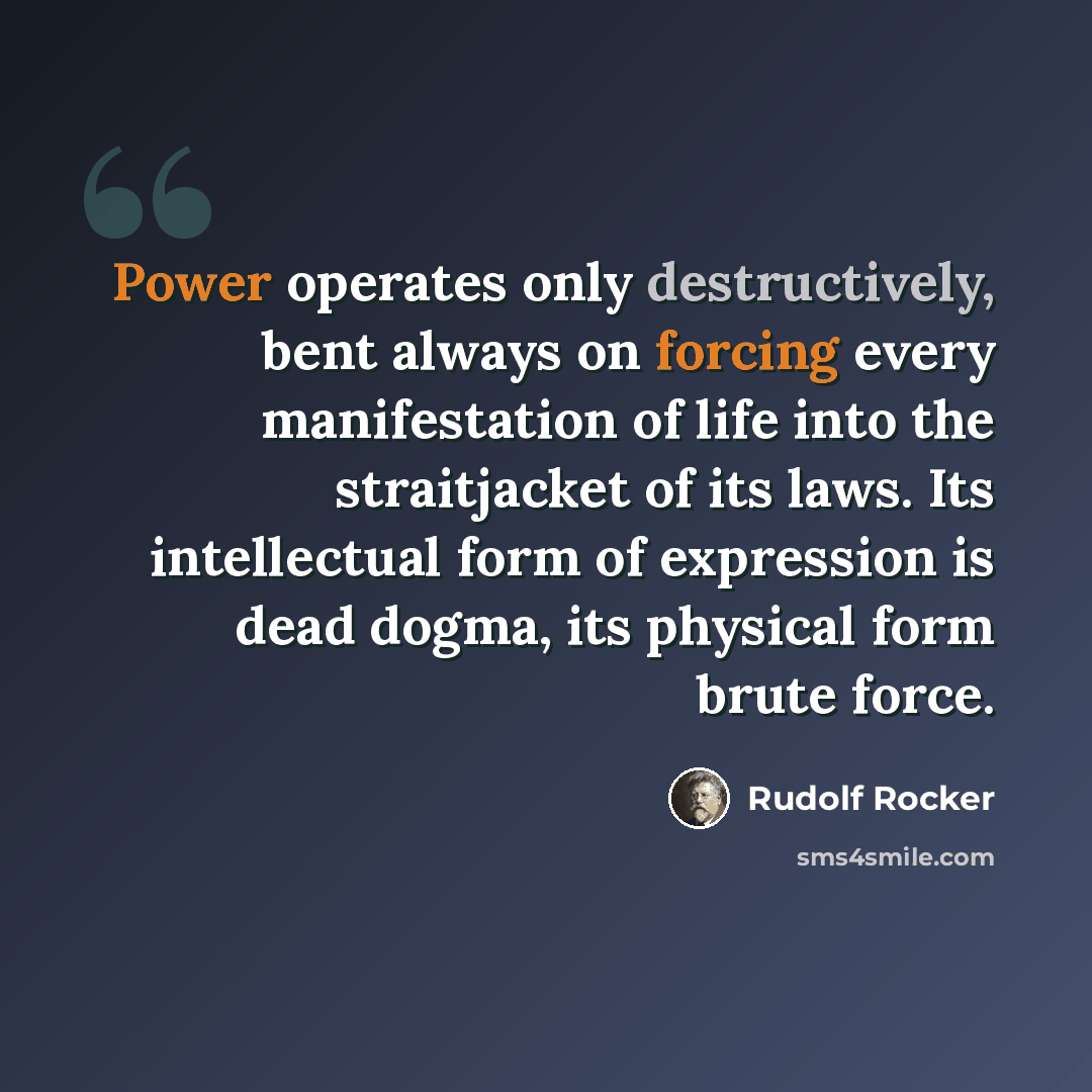 “Power operates only destructively, bent always on forcing every manifestation of life into the straitjacket of its laws. Its intellectual form of expression is dead dogma, its physical form brute force.” quote by Rudolf Rocker