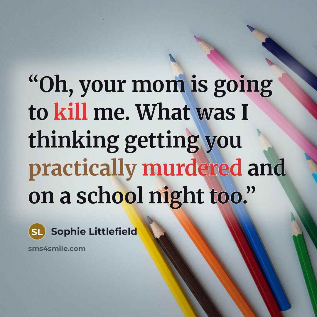 “Oh, your mom is going to kill me. What was I thinking getting you practically murdered and on a school night too.” quote by Sophie Littlefield