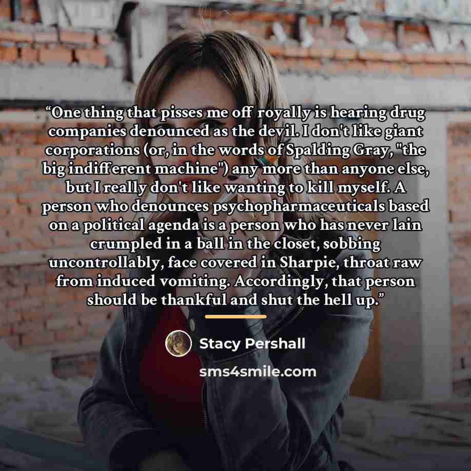 “One thing that pisses me off royally is hearing drug companies denounced as the devil. I don't like giant corporations (or, in the words of Spalding Gray, "the big indifferent machine") any more than anyone else, but I really don't like wanting to kill myself. A person who denounces…” quote by Stacy Pershall