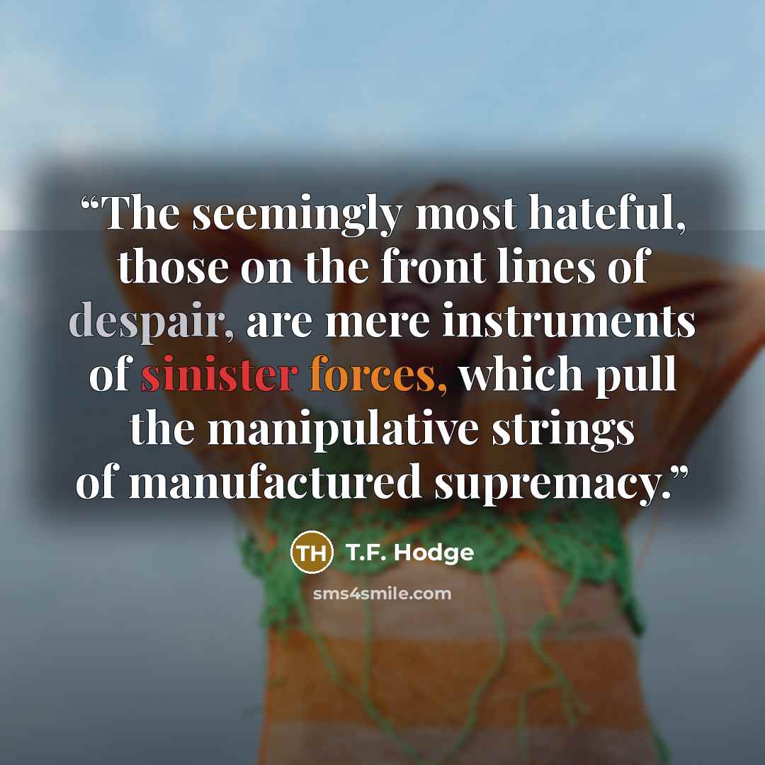 “The seemingly most hateful, those on the front lines of despair, are mere instruments of sinister forces, which pull the manipulative strings of manufactured supremacy.” quote by T.F. Hodge