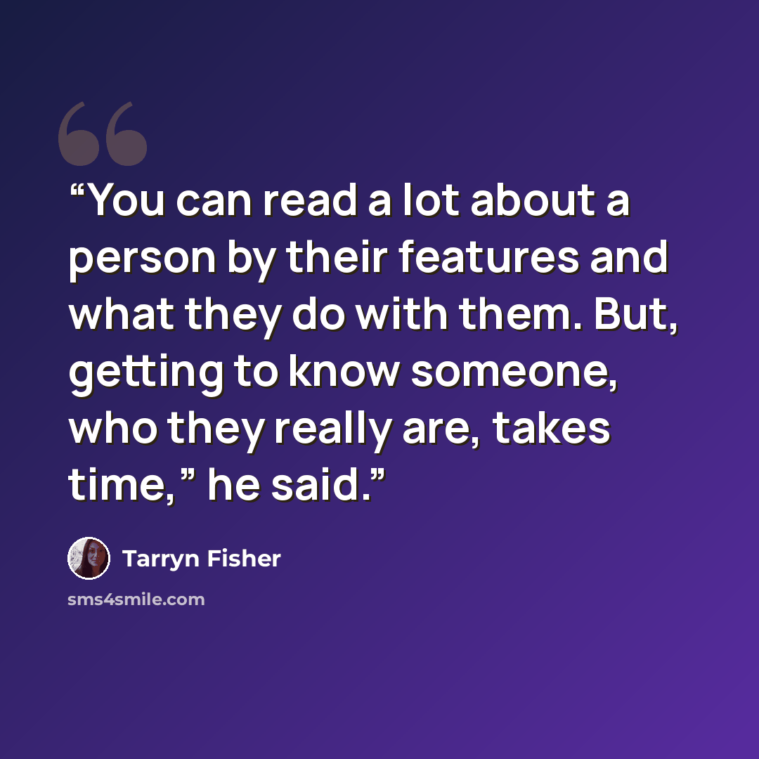 “You can read a lot about a person by their features and what they do with them. But, getting to know someone, who they really are, takes time,” he said.” quote by Tarryn Fisher