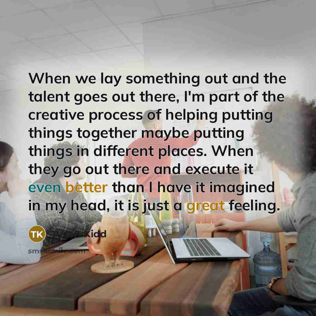 “When we lay something out and the talent goes out there, I'm part of the creative process of helping putting things together maybe putting things in different places. When they go out there and execute it even better than I have it imagined in my head, it is just a great feeling.” quote by Tyson Kidd