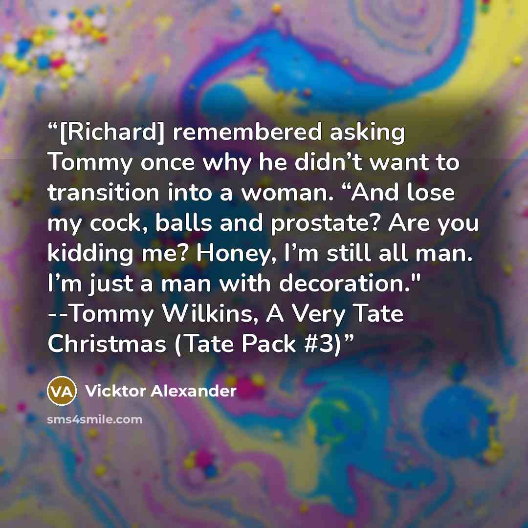 “[Richard] remembered asking Tommy once why he didn’t want to transition into a woman. “And lose my cock, balls and prostate? Are you kidding me? Honey, I’m still all man. I’m just a man with decoration." --Tommy Wilkins, A Very Tate Christmas (Tate Pack #3)” quote by Vicktor Alexander
