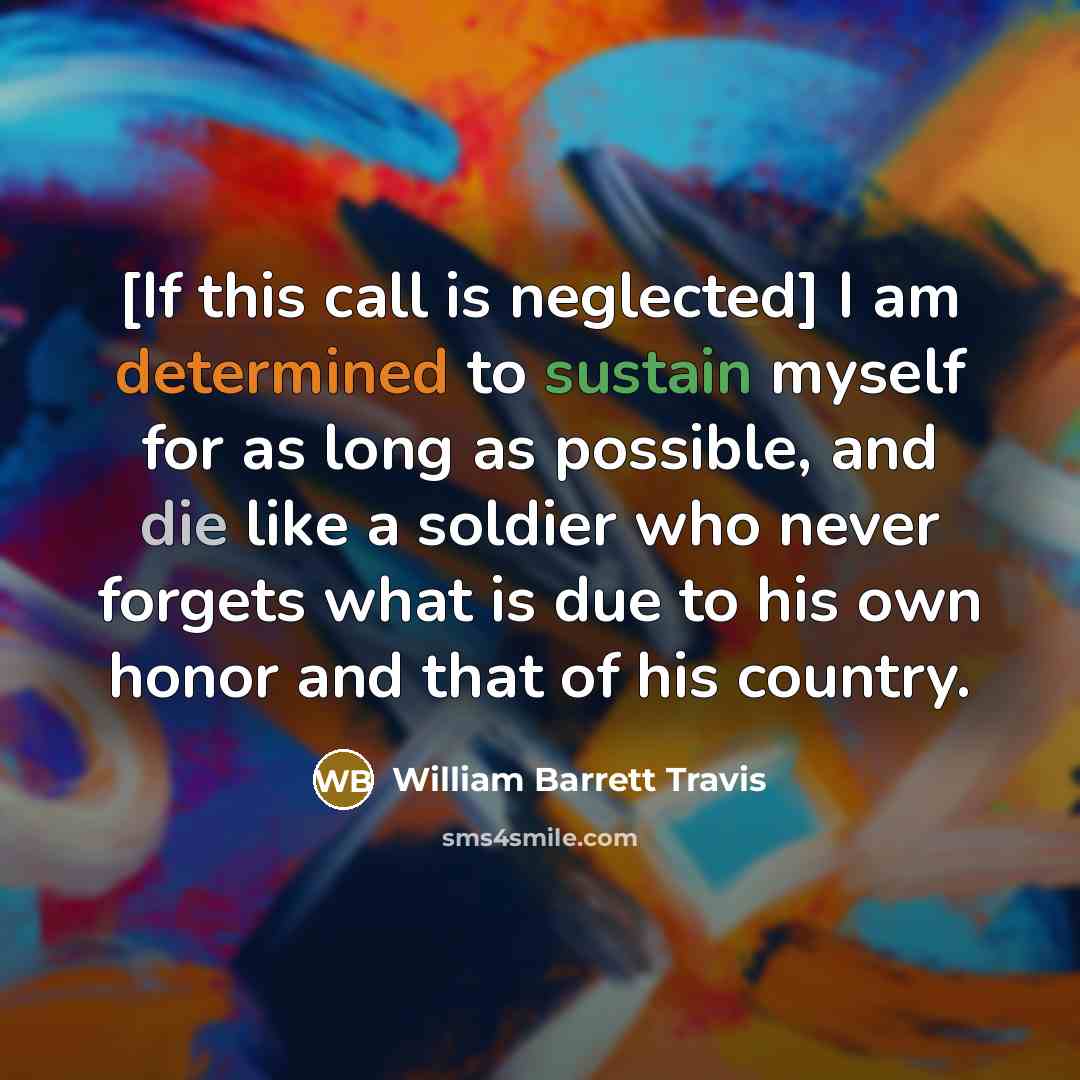 “[If this call is neglected] I am determined to sustain myself for as long as possible, and die like a soldier who never forgets what is due to his own honor and that of his country.” quote by William Barrett Travis