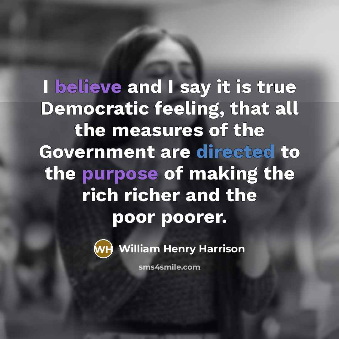 “I believe and I say it is true Democratic feeling, that all the measures of the Government are directed to the purpose of making the rich richer and the poor poorer.” quote by William Henry Harrison