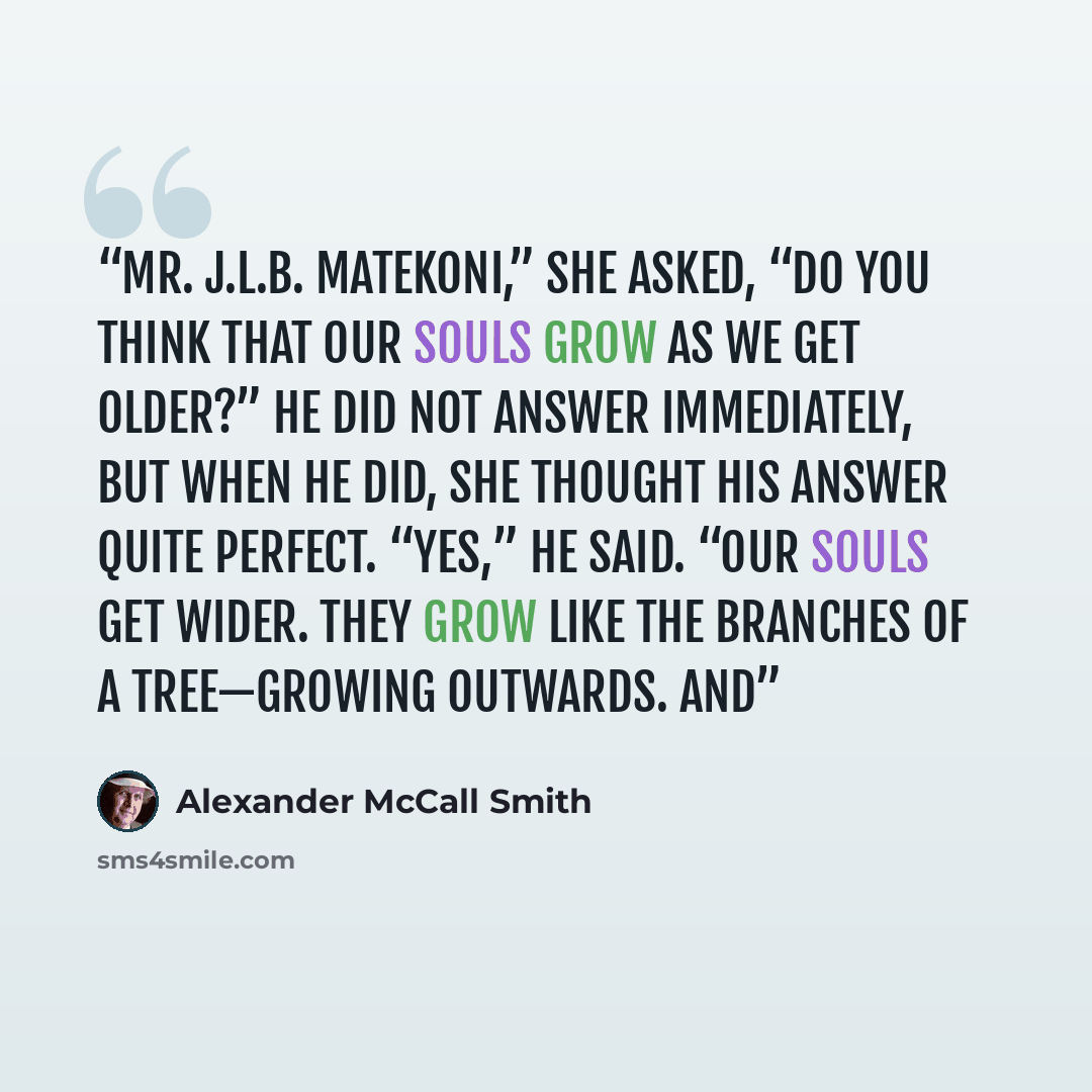 “Mr. J.L.B. Matekoni,” she asked, “do you think that our souls grow as we get older?” He did not answer immediately, but when he did, she thought his answer quite perfect. “Yes,” he said. “Our souls get wider. They grow like the branches of a tree—growing outwards. And” quote by Alexander McCall Smith