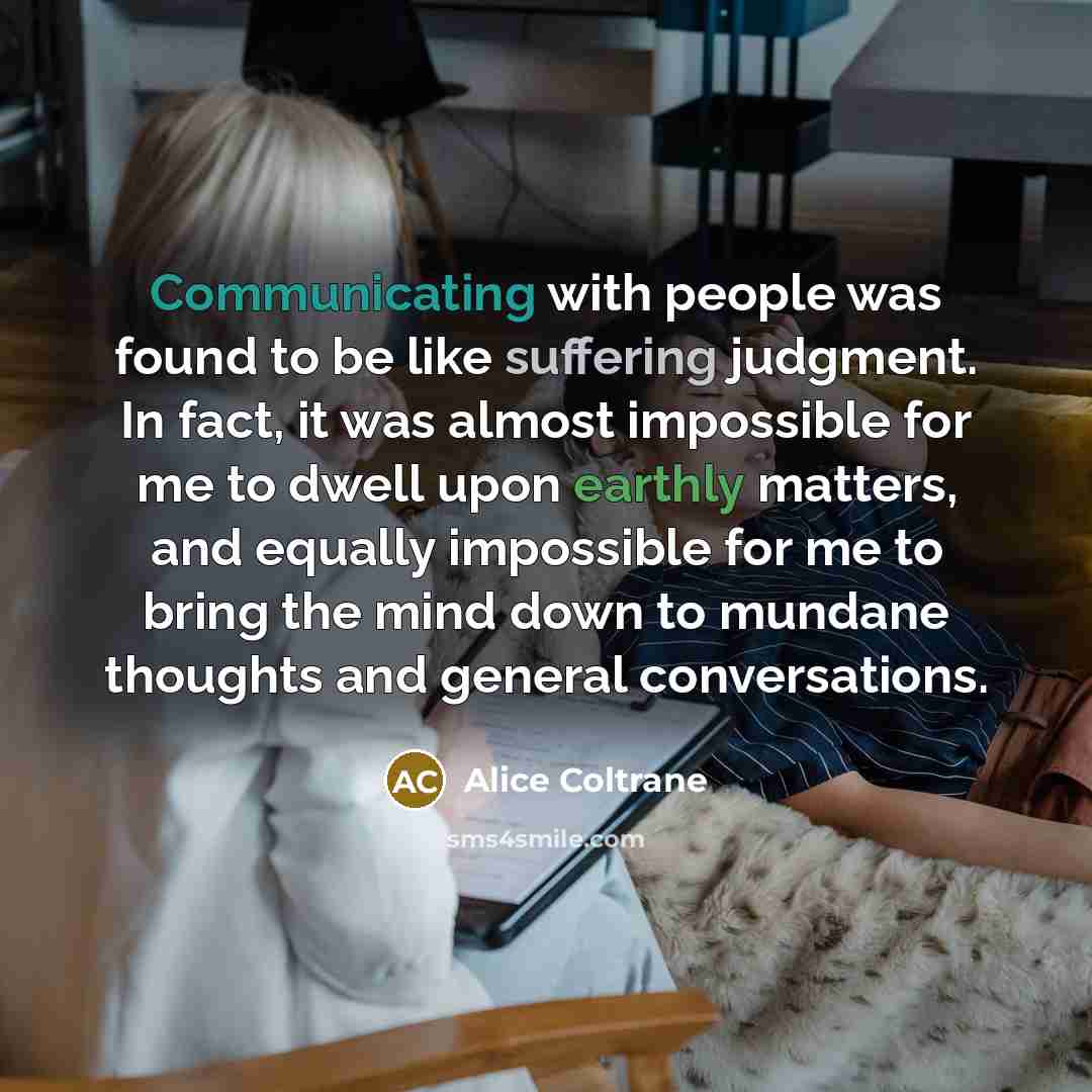 “Communicating with people was found to be like suffering judgment. In fact, it was almost impossible for me to dwell upon earthly matters, and equally impossible for me to bring the mind down to mundane thoughts and general conversations.” quote by Alice Coltrane